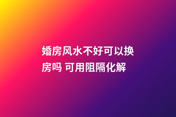 婚房风水不好可以换房吗 可用阻隔化解